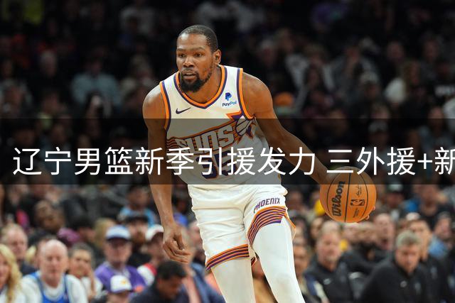 辽宁男篮新季引援发力 三外援+新星加盟引期待